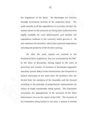 42
the Legislature of the State. He discharges his function
through Accountant General of the respective State. The
audit extends to all the expenditures to ascertain whether the
monies shown in the accounts as having been disbursed were
legally available for such disbursement and whether the
expenditure confirms to the authority which governs it. He
also examines the decisions, which have financial implications
including the propriety of the decision making.
33. After the audit reports are received in the
Parliament/State Legislature, they are scrutinized by the PAC.
In the State of Karnataka, having regard to the rules of
procedure and conduct of business in Karnataka Legislative
Assembly (Article 208(1) of the Constitution), the Committee is
formed consisting of not more than 20 members, who are
elected from the members of the Assembly and the Council
according to the principle of proportionate representation by
means of single transferable voting system. The Committee
scrutinizes the appropriation of the accounts of the State
Government vis-a-vis the report of the CAG. The duration of
the Committee being limited to one year, a system is evolved
 