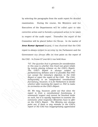 43
by selecting the paragraphs from the audit report for detailed
examination. During the course, the Ministers and the
Executives of the Departments will be called upon to take
corrective action and to furnish a proposed action to be taken
in respect of the audit report. Thereafter the report of the
Committee will be placed before the House. In the matter of
Arun Kumar Agrawal (supra), it was observed that the CAG
report is always subject to scrutiny by the Parliament and the
Government can always offer its view point on the report of
the CAG. In Paras-67 and 68 it was held thus:
“67. The question that is germane for consideration
in this case is whether this Court can grant reliefs
by merely placing reliance on the CAG’s Report.
The CAG’s Report is always subject to
parliamentary debates and it is possible that PAC
can accept the ministry’s objection to the CAG
Report or reject the report of the CAG. The CAG,
indisputably is an independent constitutional
functionary, however, it is for Parliament to decide
whether after receiving the report i.e. PAC to make
its comments on the CAG’s Report.
68. We may, however, point out that since the
report is from a constitutional functionary, it
commands respect and cannot be brushed aside
as such, but it is equally important to examine the
comments what respective Ministries have to offer
on the CAG’s Report. The Ministry can always
point out, if there is any mistake in the CAG’s
report or the CAG has inappropriately appreciated
 