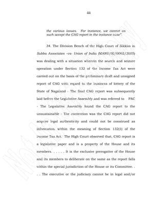 44
the various issues. For instance, we cannot as
such accept the CAG report in the instance case”.
34. The Division Bench of the High Court of Sikkim in
Subba Associates –vs- Union of India (MANU/SI/0002/2005)
was dealing with a situation wherein the search and seizure
operation under Section 132 of the Income Tax Act were
carried out on the basis of the preliminary draft and unsigned
report of CAG with regard to the business of lottery of the
State of Nagaland - The final CAG report was subsequently
laid before the Legislative Assembly and was referred to PAC
- The Legislative Assembly found the CAG report to the
unsustainable - The contention was the CAG report did not
acquire legal authenticity and could not be construed as
information within the meaning of Section 132(1) of the
Income Tax Act. The High Court observed that, CAG report is
a legislative paper and is a property of the House and its
members. . . . . . It is the exclusive prerogative of the House
and its members to deliberate on the same as the report falls
within the special jurisdiction of the House or its Committee. .
. . The executive or the judiciary cannot be in legal and/or
 