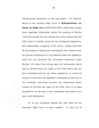 45
constitutional possession of the said report. The Division
Bench of the Gauhati High Court in M.S.Associates –vs-
Union of India (Manu/GH/0322/2005) addressing similar
issue regarding ‘information’ within the meaning of Section
132 of the Income Tax Act, though was of the opinion that the
CAG report is initially meant for the Parliament/Legislature,
and undoubtedly a property of the House, further held that
for the purpose of starting an investigation into evasion of tax,
the source of information is not material; when the legislature
itself has not restricted the authorities concerned under
Section 132 supra from acting upon the information which
may be derived from the report of the CAG which has not
been laid/discussed by the State legislature, it would be
realistic to hold that the legislative intendment is that even if
the authority concerned received the information about
evasion of tax from the report of the CAG, there is no legal
impediment on the part of the authorities concerned to act
upon such information.
35. In my considered opinion the view taken by the
Gauhathi High Court is more realistic. In this era of
 
