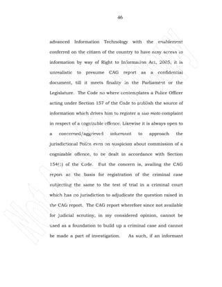 46
advanced Information Technology with the enablement
conferred on the citizen of the country to have easy access to
information by way of Right to Information Act, 2005, it is
unrealistic to presume CAG report as a confidential
document, till it meets finality in the Parliament or the
Legislature. The Code no where contemplates a Police Officer
acting under Section 157 of the Code to publish the source of
information which drives him to register a suo moto complaint
in respect of a cognizable offence. Likewise it is always open to
a concerned/aggrieved informant to approach the
jurisdictional Police even on suspicion about commission of a
cognizable offence, to be dealt in accordance with Section
154(1) of the Code. But the concern is, availing the CAG
report as the basis for registration of the criminal case
subjecting the same to the test of trial in a criminal court
which has no jurisdiction to adjudicate the question raised in
the CAG report. The CAG report wherefore since not available
for judicial scrutiny, in my considered opinion, cannot be
used as a foundation to build up a criminal case and cannot
be made a part of investigation. As such, if an informant
 