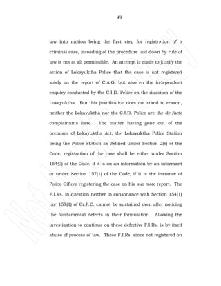 49
law into motion being the first step for registration of a
criminal case, inroading of the procedure laid down by rule of
law is not at all permissible. An attempt is made to justify the
action of Lokayuktha Police that the case is not registered
solely on the report of C.A.G. but also on the independent
enquiry conducted by the C.I.D. Police on the direction of the
Lokayuktha. But this justification does not stand to reason,
neither the Lokayuktha nor the C.I.D. Police are the de facto
complainants here. The matter having gone out of the
premises of Lokayuktha Act, the Lokayuktha Police Station
being the Police Station as defined under Section 2(s) of the
Code, registration of the case shall be either under Section
154(1) of the Code, if it is on an information by an informant
or under Section 157(1) of the Code, if it is the instance of
Police Officer registering the case on his suo moto report. The
F.I.Rs. in question neither in consonance with Section 154(1)
nor 157(1) of Cr.P.C. cannot be sustained even after noticing
the fundamental defects in their formulation. Allowing the
investigation to continue on these defective F.I.Rs. is by itself
abuse of process of law. These F.I.Rs. since not registered on
 