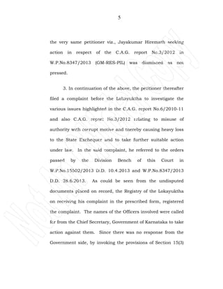 5
the very same petitioner viz., Jayakumar Hiremath seeking
action in respect of the C.A.G. report No.3/2012 in
W.P.No.8347/2013 (GM-RES-PIL) was dismissed as not
pressed.
3. In continuation of the above, the petitioner thereafter
filed a complaint before the Lokayuktha to investigate the
various issues highlighted in the C.A.G. report No.6/2010-11
and also C.A.G. report No.3/2012 relating to misuse of
authority with corrupt motive and thereby causing heavy loss
to the State Exchequer and to take further suitable action
under law. In the said complaint, he referred to the orders
passed by the Division Bench of this Court in
W.P.No.15502/2013 D.D. 10.4.2013 and W.P.No.8347/2013
D.D. 28.6.2013. As could be seen from the undisputed
documents placed on record, the Registry of the Lokayuktha
on receiving his complaint in the prescribed form, registered
the complaint. The names of the Officers involved were called
for from the Chief Secretary, Government of Karnataka to take
action against them. Since there was no response from the
Government side, by invoking the provisions of Section 15(3)
 