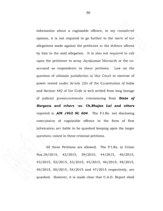 50
information about a cognizable offence, in my considered
opinion, it is not required to go further to the merit of the
allegations made against the petitioner or the defence offered
by him to the said allegation. It is also not required to call
upon the petitioner to array Jayakumar Hiremath or the co-
accused as respondents in these petitions. Law on the
question of ultimate jurisdiction of this Court in exercise of
power vested under Article 226 of the Constitution of India
and Section 482 of the Code is well settled from long lineage
of judicial pronouncements commencing from State of
Haryana and others –vs- Ch.Bhajan Lal and others
reported in AIR 1992 SC 604. The F.I.Rs. not disclosing
commission of cognizable offence in the form of first
information are liable to be quashed keeping open the larger
questions raised in these criminal petitions.
All these Petitions are allowed. The F.I.Rs. in Crime
Nos.38/2015, 42/2015, 39/2015, 44/2015, 40/2015,
43/2015, 52/2015, 53/2015, 45/2015, 46/2015, 48/2015,
49/2015, 50/2015, 54/2015 and 47/2015 respectively, are
quashed. However, it is made clear that C.A.G. Report shall
 
