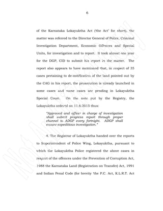 6
of the Karnataka Lokayuktha Act (‘the Act’ for short), the
matter was referred to the Director General of Police, Criminal
Investigation Department, Economic Offences and Special
Units, for investigation and to report. It took almost one year
for the DGP, CID to submit his report in the matter. The
report also appears to have mentioned that, in respect of 35
cases pertaining to de-notification of the land pointed out by
the CAG in his report, the prosecution is already launched in
some cases and some cases are pending in Lokayuktha
Special Court. On the note put by the Registry, the
Lokayuktha ordered on 11.6.2015 thus:
“Approved and officer in charge of investigation
shall submit progress report through proper
channel to ADGP every fortnight. ADGP shall
ensure expeditious investigation.”
4. The Registrar of Lokayuktha handed over the reports
to Superintendent of Police Wing, Lokayuktha, pursuant to
which the Lokayuktha Police registered the above cases in
respect of the offences under the Prevention of Corruption Act,
1988 the Karnataka Land (Registration on Transfer) Act, 1991
and Indian Penal Code (for brevity ‘the P.C. Act, K.L.R.T. Act
 