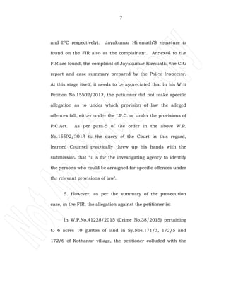 7
and IPC respectively). Jayakumar Hiremath’S signature is
found on the FIR also as the complainant. Annexed to the
FIR are found, the complaint of Jayakumar Hiremath, the CIG
report and case summary prepared by the Police Inspector.
At this stage itself, it needs to be appreciated that in his Writ
Petition No.15502/2013, the petitioner did not make specific
allegation as to under which provision of law the alleged
offences fall, either under the I.P.C. or under the provisions of
P.C.Act. As per para-5 of the order in the above W.P.
No.15502/2013 to the query of the Court in this regard,
learned Counsel practically threw up his hands with the
submission that ‘it is for the investigating agency to identify
the persons who could be arraigned for specific offences under
the relevant provisions of law’.
5. However, as per the summary of the prosecution
case, in the FIR, the allegation against the petitioner is:
In W.P.No.41228/2015 (Crime No.38/2015) pertaining
to 6 acres 10 guntas of land in Sy.Nos.171/3, 172/5 and
172/6 of Kothanur village, the petitioner colluded with the
 