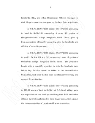 8
landlords, BDA and other Department Officers indulged in
their illegal transaction and gave up the land from acquisition.
In W.P.No.26395/2015 (Crime No.42/2015) pertaining
to land in Sy.No.251 measuring 6 acres 18 guntas of
Halagevaderahalli Village, Bangalore South Taluk, gave up
from acquisition of land by conniving with the landlords and
officials of other Department.
In W.P.No.26396/2015 (Crime No.39/2015) pertaining
to land in Sy.Nos.5/1 and 6/3 measuring 1 acre 17 guntas of
Bilekahalli village, Bangalore South Taluk. The petitioner
herein with a malafide intention to help the landlords even
before any decision could be taken in the de-notification
Committee, took over the file from the Member Secretary and
ordered de-notification.
In W.P.No.26397/2015 (Crime No.44/2015) pertaining
to 270.01 acres of land in Sy.No.1 of G.B.Kaval Village, gave
up acquisition of the land by conniving with BDA and other
officials by involving himself in their illegal transaction against
the recommendation of the de-notification committee.
 