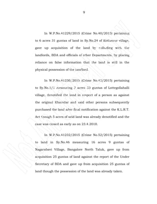 9
In W.P.No.41229/2015 (Crime No.40/2015) pertaining
to 6 acres 31 guntas of land in Sy.No.24 of Kothanur village,
gave up acquisition of the land by colluding with the
landlords, BDA and officials of other Departments, by placing
reliance on false information that the land is still in the
physical possession of the landlord.
In W.P.No.41230/2015 (Crime No.43/2015) pertaining
to Sy.No.1/1 measuring 3 acres 33 guntas of Lottegollahalli
village, denotified the land in respect of a person as against
the original Khatedar and said other persons subsequently
purchased the land after final notification against the K.L.R.T.
Act though 5 acres of said land was already denotified and the
case was closed as early as on 23.4.2010.
In W.P.No.41232/2015 (Crime No.52/2015) pertaining
to land in Sy.No.46 measuring 16 acres 9 guntas of
Nagarabavi Village, Bangalore North Taluk, gave up from
acquisition 25 guntas of land against the report of the Under
Secretary of BDA and gave up from acquisition 25 guntas of
land though the possession of the land was already taken.
 