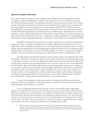 Modernizing the informal sector 9 
Options to regulate informality 
A fi rst option would be to design an ad hoc regulatory system diff erent from existing regulatory schemes 
that apply to activities and individuals occupied in more organized sectors. Th is would involve the adop-tion 
of dual or preferential regimes. Th is approach is opposed on fi scal, commercial and, above all, on labour 
grounds. Distinctions sanctioned by law hamper fi scal oversight both with regard to micro-enterprises and 
large-sized enterprises, by causing ‘sliding’ for tax evasion purposes (Revilla, 1999). Furthermore, limita-tions 
imbedded in special regimes often become obstacles to the growth of the micro-enterprises involved. In 
the labour fi eld, the implementation of preferential schemes would entail that, depending on the size of the 
enterprises, workers would no longer be treated equally before the law. Th erefore, for reasons that mainly take 
into account the labour dimension of this issue, a single system would be preferable, even acknowledging that 
full compliance with existing legal requirements is impossible, at least during a transition period (ILO, 1991). 
It should be emphasized that the preference for single systems has to do with special comprehensive 
regimes, but it does not exclude the implementation of de facto diff erential tax procedures, such as a non-taxable 
basic income, simplifi ed tax declarations or tax estimations based on presumptive income, nor does it 
exclude either the implementation of credit programmes at preferential interest rates. Even objections raised 
regarding labour issues depend on the nature of the aff ected rights. For instance, it is generally acceptable to 
introduce a distinction in collective bargaining to best address the peculiarities of small productive units. 
Th e single regime proposition also generates a variety of options open to the implementation of dif-ferent 
policies. Th e fi rst one argues that to accept a de facto dual situation without enforcing penalties entails 
a certain degree of tolerance, as well as the adoption of a diff erent promotional rationale for the informal sec-tor 
while other economic sectors are being penalized. Th is is one of the courses of action usually followed in 
the fi eld of labour rights, where legal requirements become goals and progress towards greater compliance is 
an area subject to monitoring and oversight. All this should be qualifi ed by the respect due to certain funda-mental 
labour rights whose enforcement is required, regardless of the nature of the activity or labour rela-tionship 
involved, to the extent that these are labour-related human rights, notably, freedom of association 
and collective bargaining, forced labour, non-discrimination and eradication of child labour. Th is option 
may be described as a “single regime with qualifi ed tolerance and a minimum fl oor”6. 
A second, non-exclusionary, strategic option consists in adapting formalization requirements to 
bring them closer to the capabilities of informal entrepreneurs, insofar as the costs of formality and formal-ization 
procedures and machinery are concerned. 
Th e cost of legalizing informal activities may be cut down, without aff ecting the ‘single regime’ 
perspective, provided that the reduction is universal. Th is is the current stand in the labour fi eld, where the 
fl exibility and reduction of non-salary labour costs sought by the modern sectors to improve competitiveness 
should also lead to the abatement of obstacles to the integration of informal activities. Th e same thing may 
take place in the fi scal area because of reduced taxation or increased emphasis on informal activities. Unlike 
current trends in the labour area, present tendencies in the fi scal area go in the opposite direction, as expand-ing 
tax collection becomes a major priority and taxation increasingly relies on VAT. 
6 Th e recent experience in the negotiations of the Federation of Tax Administrators between several Latin American 
countries and the United States of America has expanded this minimum fl oor, contained in the ILO Declaration of 
1998, by adding working conditions (minimum wages, health and safety and hours of work) to discipline, including 
trade sanctions. 
 