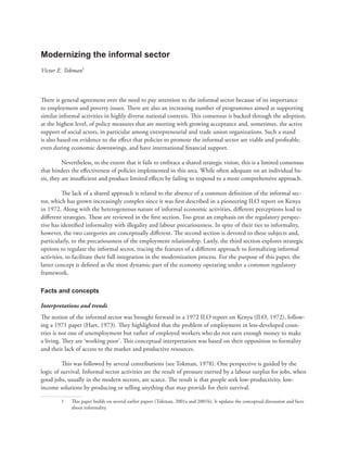 Modernizing the informal sector 
Victor E. Tokman1 
Th ere is general agreement over the need to pay attention to the informal sector because of its importance 
to employment and poverty issues. Th ere are also an increasing number of programmes aimed at supporting 
similar informal activities in highly diverse national contexts. Th is consensus is backed through the adoption, 
at the highest level, of policy measures that are meeting with growing acceptance and, sometimes, the active 
support of social actors, in particular among entrepreneurial and trade union organizations. Such a stand 
is also based on evidence to the eff ect that policies to promote the informal sector are viable and profi table, 
even during economic downswings, and have international fi nancial support. 
Nevertheless, to the extent that it fails to embrace a shared strategic vision, this is a limited consensus 
that hinders the eff ectiveness of policies implemented in this area. While often adequate on an individual ba-sis, 
they are insuffi cient and produce limited eff ects by failing to respond to a more comprehensive approach. 
Th e lack of a shared approach is related to the absence of a common defi nition of the informal sec-tor, 
which has grown increasingly complex since it was fi rst described in a pioneering ILO report on Kenya 
in 1972. Along with the heterogeneous nature of informal economic activities, diff erent perceptions lead to 
diff erent strategies. Th ese are reviewed in the fi rst section. Too great an emphasis on the regulatory perspec-tive 
has identifi ed informality with illegality and labour precariousness. In spite of their ties to informality, 
however, the two categories are conceptually diff erent. Th e second section is devoted to these subjects and, 
particularly, to the precariousness of the employment relationship. Lastly, the third section explores strategic 
options to regulate the informal sector, tracing the features of a diff erent approach to formalizing informal 
activities, to facilitate their full integration in the modernization process. For the purpose of this paper, the 
latter concept is defi ned as the most dynamic part of the economy operating under a common regulatory 
framework. 
Facts and concepts 
Interpretations and trends 
Th e notion of the informal sector was brought forward in a 1972 ILO report on Kenya (ILO, 1972), follow-ing 
a 1971 paper (Hart, 1973). Th ey highlighted that the problem of employment in less-developed coun-tries 
is not one of unemployment but rather of employed workers who do not earn enough money to make 
a living. Th ey are ‘working poor’. Th is conceptual interpretation was based on their opposition to formality 
and their lack of access to the market and productive resources. 
Th is was followed by several contributions (see Tokman, 1978). One perspective is guided by the 
logic of survival. Informal sector activities are the result of pressure exerted by a labour surplus for jobs, when 
good jobs, usually in the modern sectors, are scarce. Th e result is that people seek low-productivity, low-income 
solutions by producing or selling anything that may provide for their survival. 
1 Th is paper builds on several earlier papers (Tokman, 2001a and 2001b). It updates the conceptual discussion and facts 
about informality. 
 