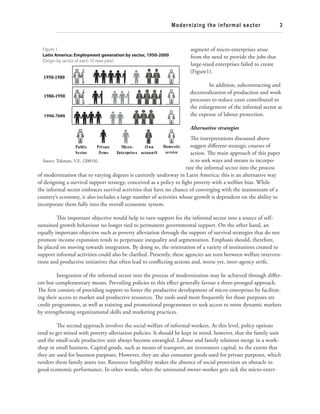 Modernizing the informal sector 3 
segment of micro-enterprises arose 
from the need to provide the jobs that 
large-sized enterprises failed to create 
(Figure1). 
In addition, subcontracting and 
decentralization of production and work 
processes to reduce costs contributed to 
the enlargement of the informal sector at 
the expense of labour protection. 
Alternative strategies 
Th e interpretations discussed above 
suggest diff erent strategic courses of 
action. Th e main approach of this paper 
is to seek ways and means to incorpo-rate 
the informal sector into the process 
Figure 1. 
Latin America: Employment generation by sector, 1950-2000 
(Origin by sector of each 10 new jobs) 
1950-1980 
1980-1990 
1990-2000 
Public 
Sector 
Private 
firms 
Source: Tokman, V.E. (2001b). 
Micro- 
Enterprises 
Own 
accountS 
Domestic 
service 
of modernization that to varying degrees is currently underway in Latin America; this is an alternative way 
of designing a survival support strategy, conceived as a policy to fi ght poverty with a welfare bias. While 
the informal sector embraces survival activities that have no chance of converging with the mainstream of a 
country’s economy, it also includes a large number of activities whose growth is dependent on the ability to 
incorporate them fully into the overall economic system. 
Th is important objective would help to turn support for the informal sector into a source of self-sustained 
growth behaviour no longer tied to permanent governmental support. On the other hand, an 
equally important objective such as poverty alleviation through the support of survival strategies that do not 
promote income expansion tends to perpetuate inequality and segmentation. Emphasis should, therefore, 
be placed on moving towards integration. By doing so, the orientation of a variety of institutions created to 
support informal activities could also be clarifi ed. Presently, these agencies are torn between welfare interven-tions 
and productive initiatives that often lead to confl icting actions and, worse yet, inter-agency strife. 
Integration of the informal sector into the process of modernization may be achieved through diff er-ent 
but complementary means. Prevailing policies to this eff ect generally favour a three-pronged approach. 
Th e fi rst consists of providing support to foster the productive development of micro-enterprises by facilitat-ing 
their access to market and productive resources. Th e tools used more frequently for those purposes are 
credit programmes, as well as training and promotional programmes to seek access to more dynamic markets 
by strengthening organizational skills and marketing practices. 
Th e second approach involves the social welfare of informal workers. At this level, policy options 
tend to get mixed with poverty-alleviation policies. It should be kept in mind, however, that the family unit 
and the small-scale productive unit always become entangled. Labour and family relations merge in a work-shop 
or small business. Capital goods, such as means of transport, are investment capital, to the extent that 
they are used for business purposes. However, they are also consumer goods used for private purposes, which 
renders them family assets too. Resource fungibility makes the absence of social protection an obstacle to 
good economic performance. In other words, when the uninsured owner-worker gets sick the micro-enter- 
 