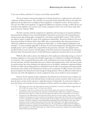Modernizing the informal sector 7 
57 per cent in Mexico and from 31 to 36 per cent in Chile, around 2003.3 
Th e use of atypical contractual arrangements in formal enterprises is a regular practice and results in 
a reduction of labour protection. Th is trend does not necessarily denote informality, however, but rather the 
application of new labour laws or ambiguous labour legislation, or simply law evasion. Th e loss of protec-tion 
since the 1990s can be signifi cant, as suggested by diff erences in pensions coverage: in 2002, 86 per cent 
of workers with indefi nite term contracts were covered, compared to only 57 per cent of those under other 
types of contracts (Tokman, 2006). 
Th e ILO, consistent with the recognition of a signifi cant and increasing use of unprotected labour, 
has promoted the adoption of new international labour instruments (conventions and recommendations) 
aiming at protecting working rights. A proposal for a new labour standard failed to pass in 1998, and ILO 
was asked to analyze in depth the nature of the employment relationships. Th e process fi nished at the recent 
International Labour Conference held in June 2006, with a recommendation that advises governments to 
“eff ectively establish the existence of an employment relationship”, to “combat disguised employment rela-tionships”, 
“to ensure standards applicable to all forms of contractual arrangements including those involving 
multiple parties” and “to establish who is responsible for the protection contained”. Th e adopted recom-mendation 
did not receive, however, the full support of the ILO constituency, denoting that the substantive 
discussion about the potential existence of trade-off s between employment and protection is not yet settled.4 
While the eff ort made to advance the clarifi cation of the employment relationship aiming at a review of 
the labour regulations to ensure protection should be appreciated, its contribution to dealing with informality 
is not obvious. A fi rst conceptual observation refers to the combination of two units of analysis, unit of produc-tion 
and work post, and their relationship with access to labour and social protection. In fact, the latter is made 
in a partial manner since those working in the informal sector are, by default, considered as unprotected labour. 
Th is does not refl ect the prevailing situation as informality cannot be taken as synonymous with unprotected la-bour 
because some workers in the informal sector do have access to protection. In 2002, 35.6 per cent of those 
persons occupied in the informal sector had coverage for old age pensions. Th ere are diff erences within them as 
only 6 per cent of the self-employed are covered, compared to 24 per cent of workers in micro-enterprises.5 
However, for the majority of those employed in the informal sector the lack of access to labour and 
social protections is the result of the informal nature of small-scale economic activities. Only in micro-enter-prises 
do these concepts tend to represent a single phenomenon of informality. As can be seen in Figure 3, 
more than 90 per cent of workers in micro-enterprises in Mexico and Peru are without written contracts, or 
3 Th is estimate refers only to the urban informal economy. If informality in rural areas is included, as suggested by the 
ILO in 2002, the increase is from 57 to 65 per cent in Mexico. 
4 Th e employers in the ILO, on the basis of the need for further analysis on the subject in 1998, obtained a 
postponement and the commitment of the secretariat to undertake further studies and to resubmit it in 2003 for a 
general discussion. However, in 2006, they still voted against the adoption of the recommendation on this subject. 
5 A special case in the diff erentiation of the informal economy and sector are home workers, mostly women, who are 
included in the informal sector because of their unit of production characteristics. But if their work results in a product 
or service as specifi ed by the employer, and unless this person has the degree of autonomy and economic independence 
necessary, it should be considered as a decentralized labour relationship and treated similarly to other wage earners, 
taking into account the special characteristics of home work. Th is entitles them to the right of association in an 
organization of their own choosing and of labour protection. Th e responsibility for complying with this obligation 
should be shared between employers and intermediaries, if they exist. Th e situation of home workers is guided by the 
ILO Convention 177 of 1996. Unfortunately, up to 2005, only four countries have ratifi ed this Convention (Albania, 
Finland, Ireland and Netherlands). 
 