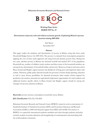 1	
	
Belarusian Economic Research and Outreach Center
Working Paper Series
BEROC WP No. 47
Determinants of poverty with and without economic growth. Explaining Belarus's poverty
dynamics during 2009-2016.
Aleh Mazol
November 2017
Abstract
This paper studies the incidence and determinants of poverty in Belarus using data from yearly
Household Budget Surveys for 2009-2016. The poverty is evaluated from consumption perspective
applying the cost of basic needs approach and using food and absolute poverty lines. During last
two years, absolute poverty in Belarus has increased twofold and reached 29% of the population.
Household size, number of children, lonely mothers and labor status of the household members are
among the key determinants of household welfare and poverty. Moreover, living in rural areas and in
Brest, Gomel and Mogilev regions increases the likelihood of being poor and negatively relates with
welfare. Therefore, public policy directed towards the provision of better family planning, education
as well as more diverse possibilities for financial investment, labor market reform targeted for
productive job creation, increased non-agricultural employment opportunities for rural residents and
additional location specific efforts in Brest, Gomel and Mogilev regions should be among the
strategies for poverty reduction in Belarus.
Keywords: poverty, income, consumption, household, survey, Belarus
JEL Classification: E20, I32, O18, R23
Belarusian Economic Research and Outreach Center (BEROC) started its work as joint project of
Stockholm Institute of Transition Economics (SITE) and Economics Education and Research
Consortium (EERC) in 2008 with financial support from SIDA and USAID. The mission of
BEROC is to spread the international academic standards and values through academic and policy
research, modern economic education and strengthening of communication and networking with
the world academic community.
 