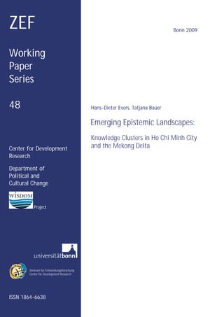 ZEF                                                                           Bonn 2009



Working
Paper
Series

48                                         Hans-Dieter Evers, Tatjana Bauer

                                           Emerging Epistemic Landscapes:
                                           Knowledge Clusters in Ho Chi Minh City
Center for Development                     and the Mekong Delta
Research

Department of
Political and
Cultural Change


          Project




       Zentrum für Entwicklungsforschung
       Center for Development Research




ISSN 1864-6638
 
