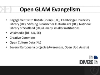 Open GLAM Evangelism
• Engagement with British Library (UK), Cambridge University
  Library (UK), Stiftung Preusischer Kulturbesitz (DE), National
  Library of Scotland (UK) & many smaller institutions
• Wikimedia (DE, UK, SE)
• Creative Commons
• Open Culture Data (NL)
• Several Europeana projects (Awareness, Open Up!, Assets)
 