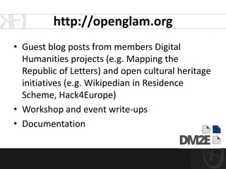 http://openglam.org
• Guest blog posts from members Digital
  Humanities projects (e.g. Mapping the
  Republic of Letters) and open cultural heritage
  initiatives (e.g. Wikipedian in Residence
  Scheme, Hack4Europe)
• Workshop and event write-ups
• Documentation
 