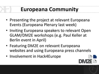 Europeana Community
• Presenting the project at relevant Europeana
  Events (Europeana Plenary last week)
• Inviting Europeana speakers to relevant Open
  GLAM/DM2E workshops (e.g. Paul Keller at
  Berlin event in April)
• Featuring DM2E on relevant Europeana
  websites and using Europeana press channels
• Involvement in Hack4Europe
 