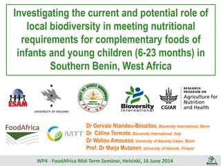Investigating the current and potential role of
local biodiversity in meeting nutritional
requirements for complementary foods of
infants and young children (6-23 months) in
Southern Benin, West Africa
WP4 - FoodAfrica Mid-Term Seminar, Helsinki, 16 June 2014
Dr Gervais Ntandou-Bouzitou, Bioversity International, Benin
Dr Céline Termote, Bioversity International, Italy
Dr Waliou Amoussa, University of Abomey Calavi, Benin
Prof. Dr Marja Mutanen, University of Helsinki, Finland
 