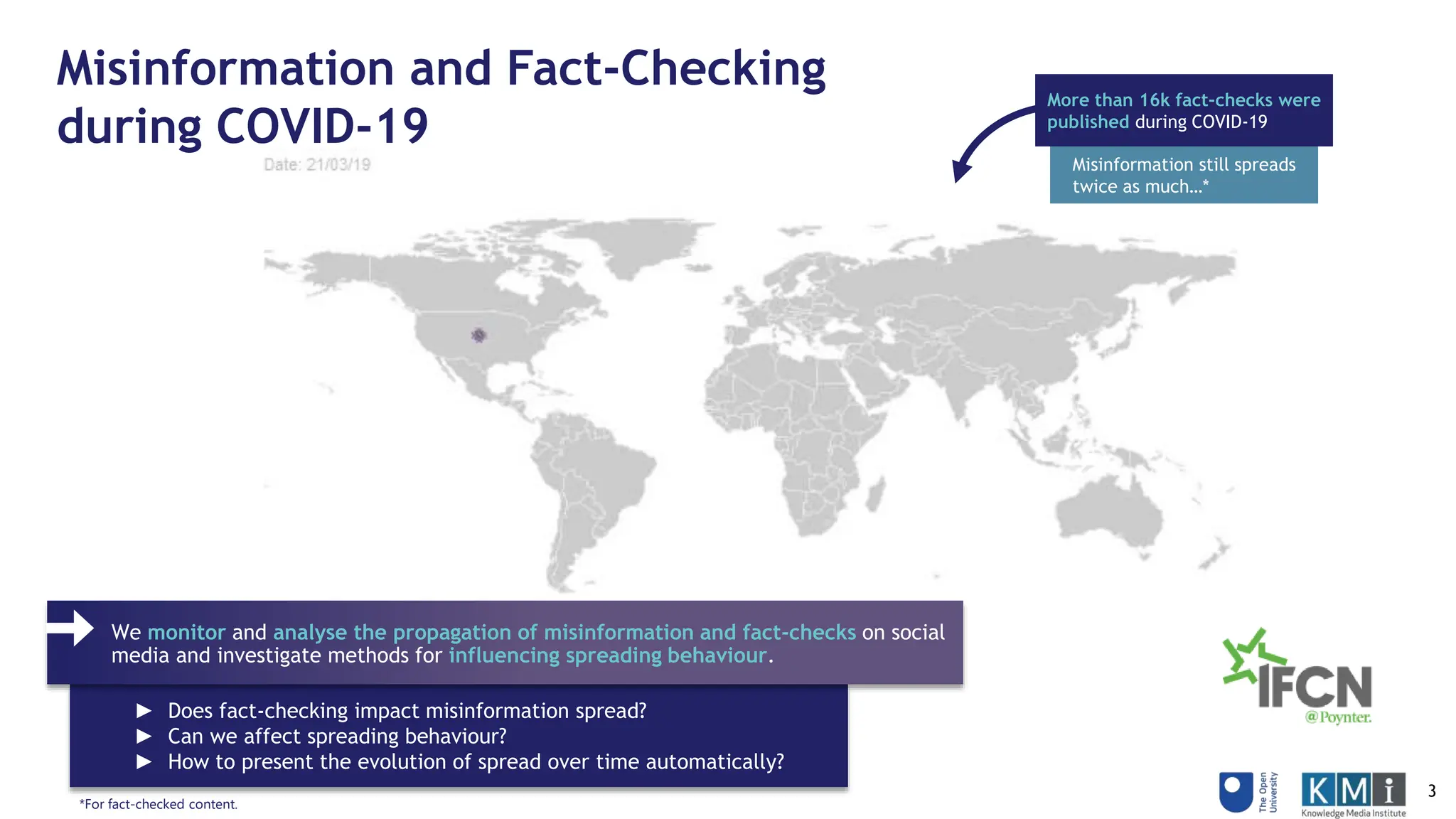 ► Does fact-checking impact misinformation spread?
► Can we affect spreading behaviour?
► How to present the evolution of spread over time automatically?
Misinformation and Fact-Checking
during COVID-19
We monitor and analyse the propagation of misinformation and fact-checks on social
media and investigate methods for influencing spreading behaviour.
More than 16k fact-checks were
published during COVID-19
Misinformation still spreads
twice as much…*
*For fact-checked content.
3
 