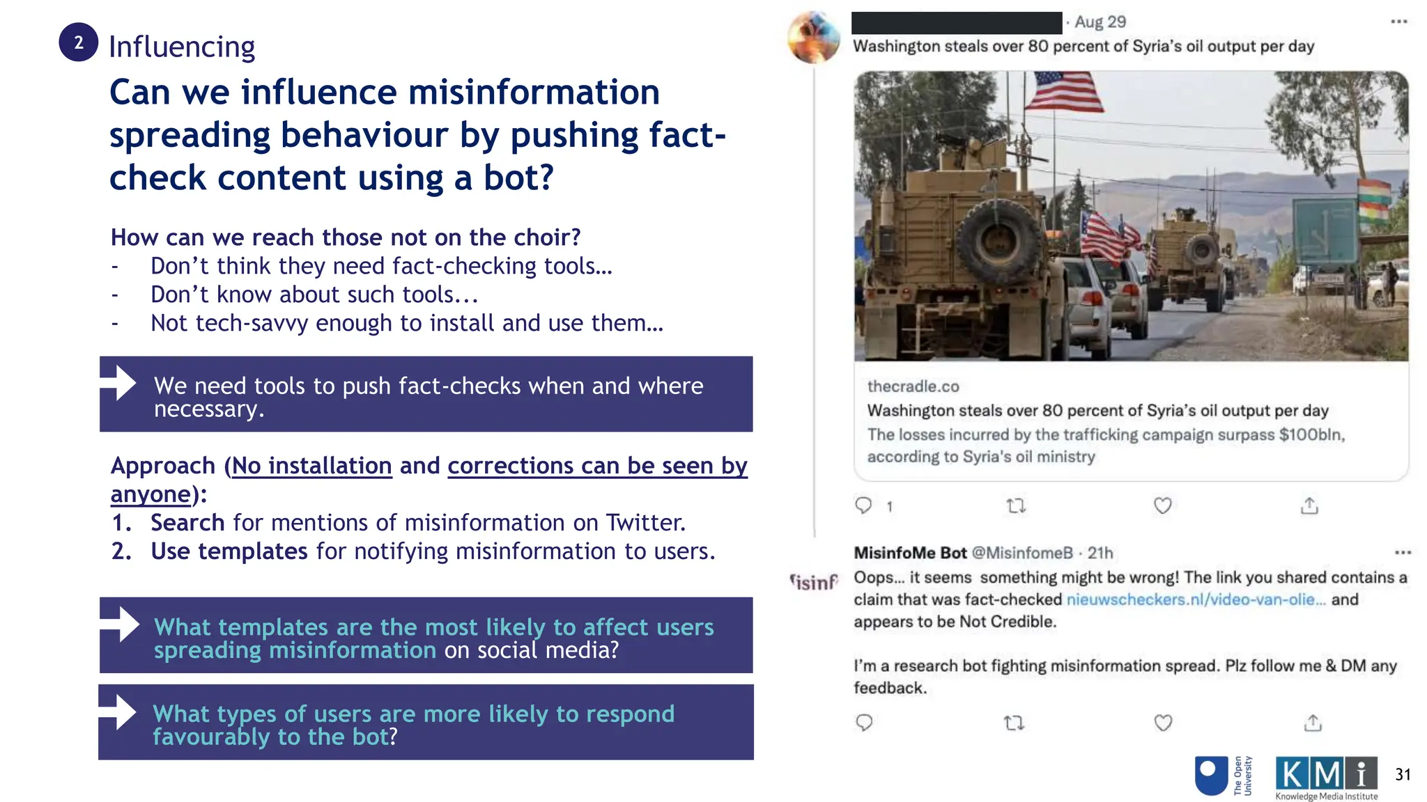 How can we reach those not on the choir?
- Don’t think they need fact-checking tools…
- Don’t know about such tools...
- Not tech-savvy enough to install and use them…
Approach (No installation and corrections can be seen by
anyone):
1. Search for mentions of misinformation on Twitter.
2. Use templates for notifying misinformation to users.
Can we influence misinformation
spreading behaviour by pushing fact-
check content using a bot?
We need tools to push fact-checks when and where
necessary.
What templates are the most likely to affect users
spreading misinformation on social media?
What types of users are more likely to respond
favourably to the bot?
Influencing
2
31
 