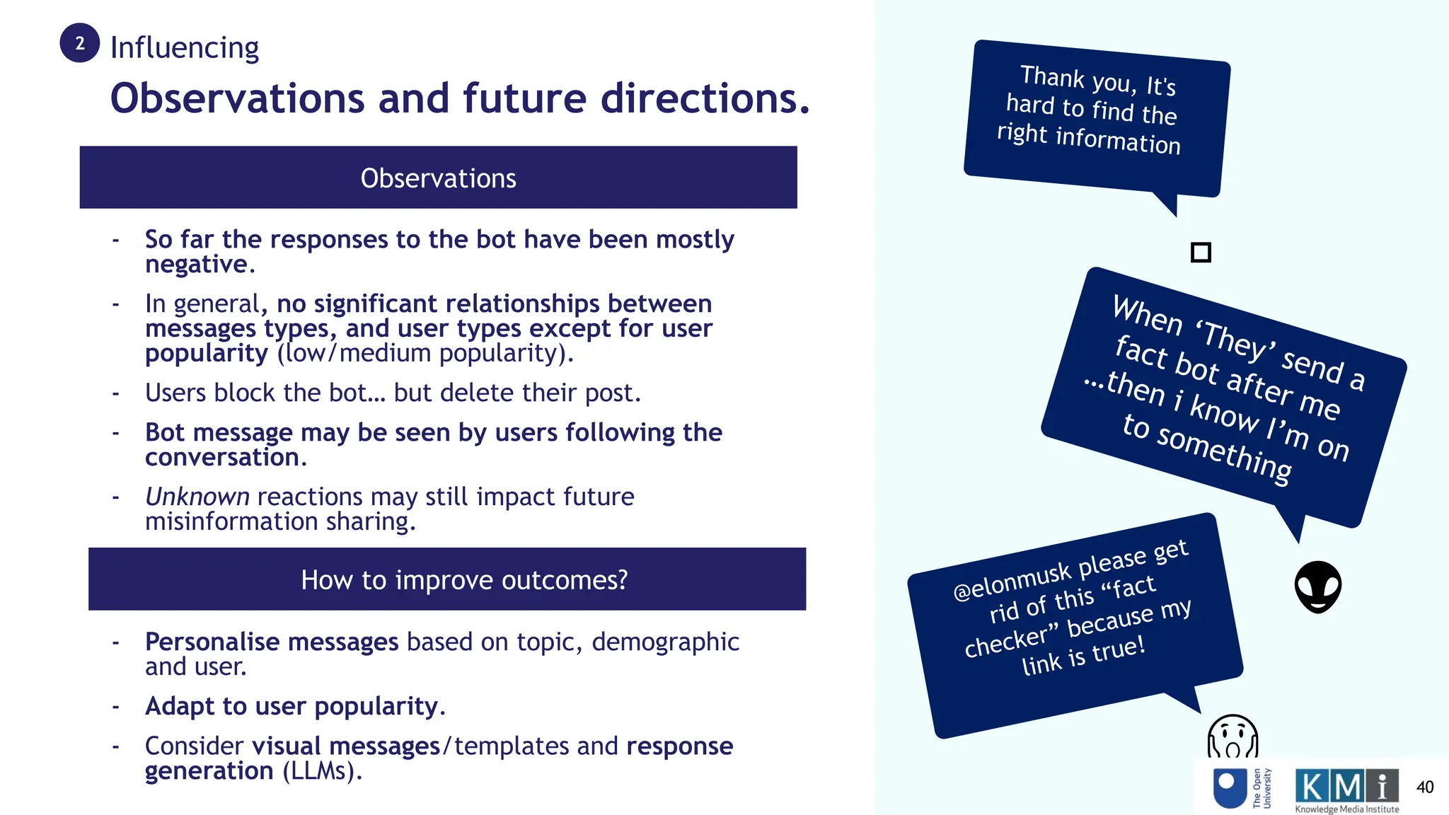 😱
👽
🤗
Observations and future directions.
Influencing
2
Observations
- How to improve outcomes?
- So far the responses to the bot have been mostly
negative.
- In general, no significant relationships between
messages types, and user types except for user
popularity (low/medium popularity).
- Users block the bot… but delete their post.
- Bot message may be seen by users following the
conversation.
- Unknown reactions may still impact future
misinformation sharing.
- Personalise messages based on topic, demographic
and user.
- Adapt to user popularity.
- Consider visual messages/templates and response
generation (LLMs).
40
 