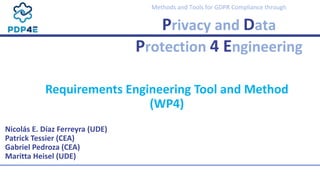 Methods and Tools for GDPR Compliance through
Privacy and Data
Protection 4 Engineering
Nicolás E. Díaz Ferreyra (UDE)
Patrick Tessier (CEA)
Gabriel Pedroza (CEA)
Maritta Heisel (UDE)
Requirements Engineering Tool and Method
(WP4)
 