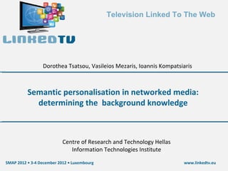 Television Linked To The Web




                 Dorothea Tsatsou, Vasileios Mezaris, Ioannis Kompatsiaris



          Semantic personalisation in networked media:
            determining the background knowledge



                           Centre of Research and Technology Hellas
                              Information Technologies Institute

SMAP 2012 • 3-4 December 2012 • Luxembourg                            www.linkedtv.eu
 