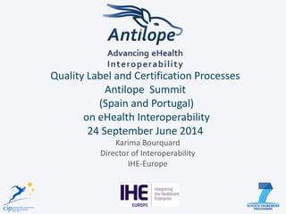 Quality Label and Certification Processes Antilope Summit (Spain and Portugal) on eHealth Interoperability 24 September June 2014 
Karima Bourquard 
Director of Interoperability 
IHE-Europe  