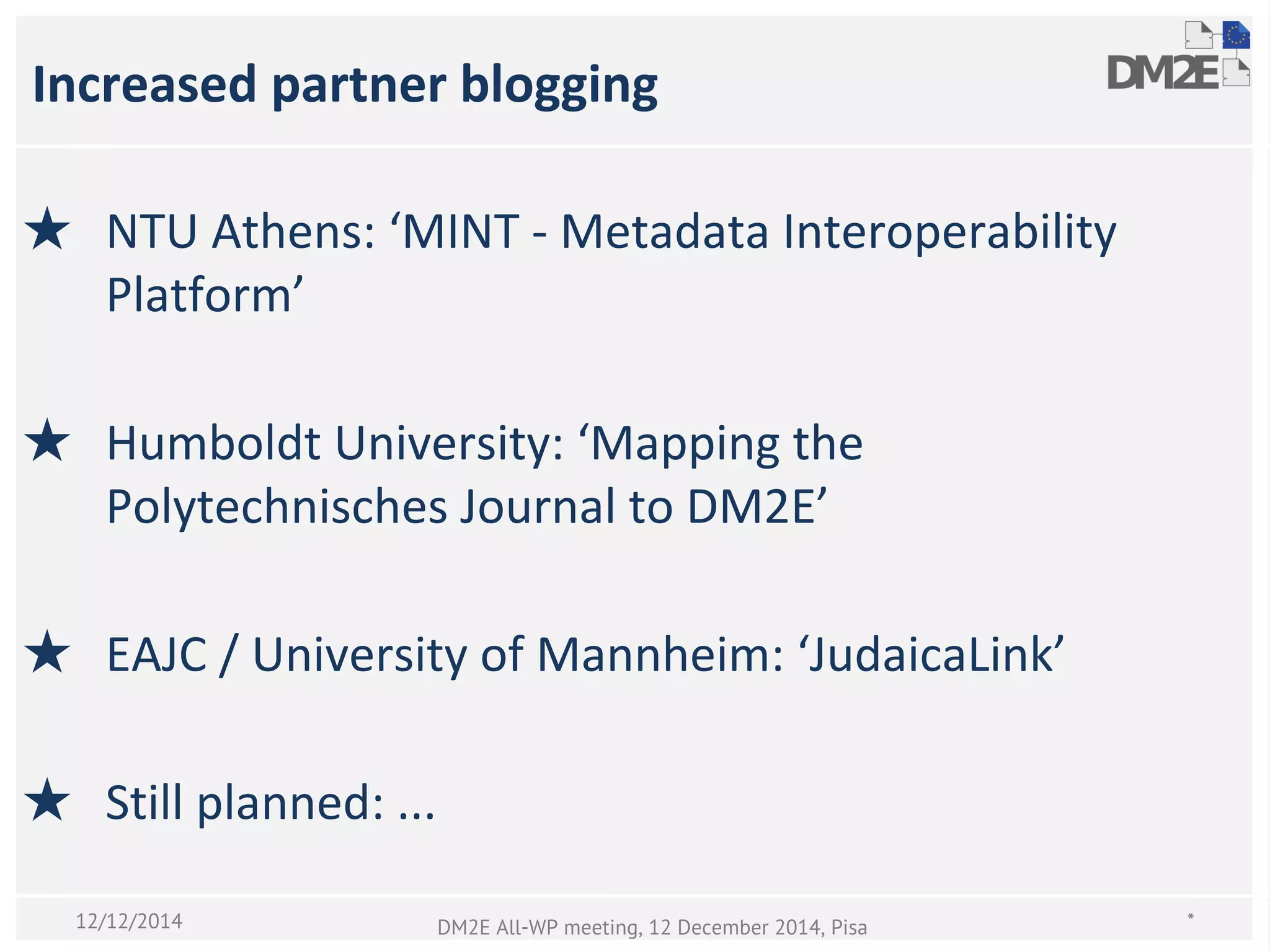 Increased partner blogging
★ NTU Athens: ‘MINT - Metadata Interoperability
Platform’
★ Humboldt University: ‘Mapping the
Polytechnisches Journal to DM2E’
★ EAJC / University of Mannheim: ‘JudaicaLink’
★ Still planned: ...
*DM2E All-WP meeting, 12 December 2014, Pisa12/12/2014
 