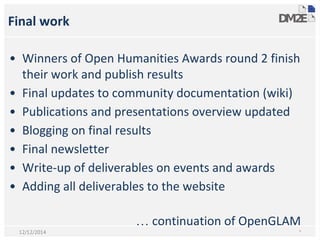 Final work
• Winners of Open Humanities Awards round 2 finish
their work and publish results
• Final updates to community documentation (wiki)
• Publications and presentations overview updated
• Blogging on final results
• Final newsletter
• Write-up of deliverables on events and awards
• Adding all deliverables to the website
… continuation of OpenGLAM
*12/12/2014
 