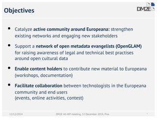 Objectives
• Catalyze active community around Europeana: strengthen
existing networks and engaging new stakeholders
• Support a network of open metadata evangelists (OpenGLAM)
for raising awareness of legal and technical best practises
around open cultural data
• Enable content holders to contribute new material to Europeana
(workshops, documentation)
• Facilitate collaboration between technologists in the Europeana
community and end users
(events, online activities, contest)
DM2E All-WP meeting, 12 December 2014, Pisa *12/12/2014
 