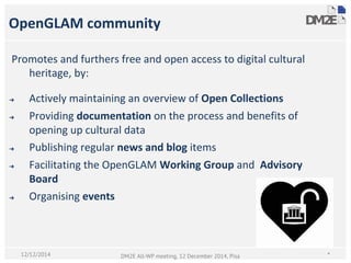 Promotes and furthers free and open access to digital cultural
heritage, by:
➔ Actively maintaining an overview of Open Collections
➔ Providing documentation on the process and benefits of
opening up cultural data
➔ Publishing regular news and blog items
➔ Facilitating the OpenGLAM Working Group and Advisory
Board
➔ Organising events
OpenGLAM community
*DM2E All-WP meeting, 12 December 2014, Pisa12/12/2014
 