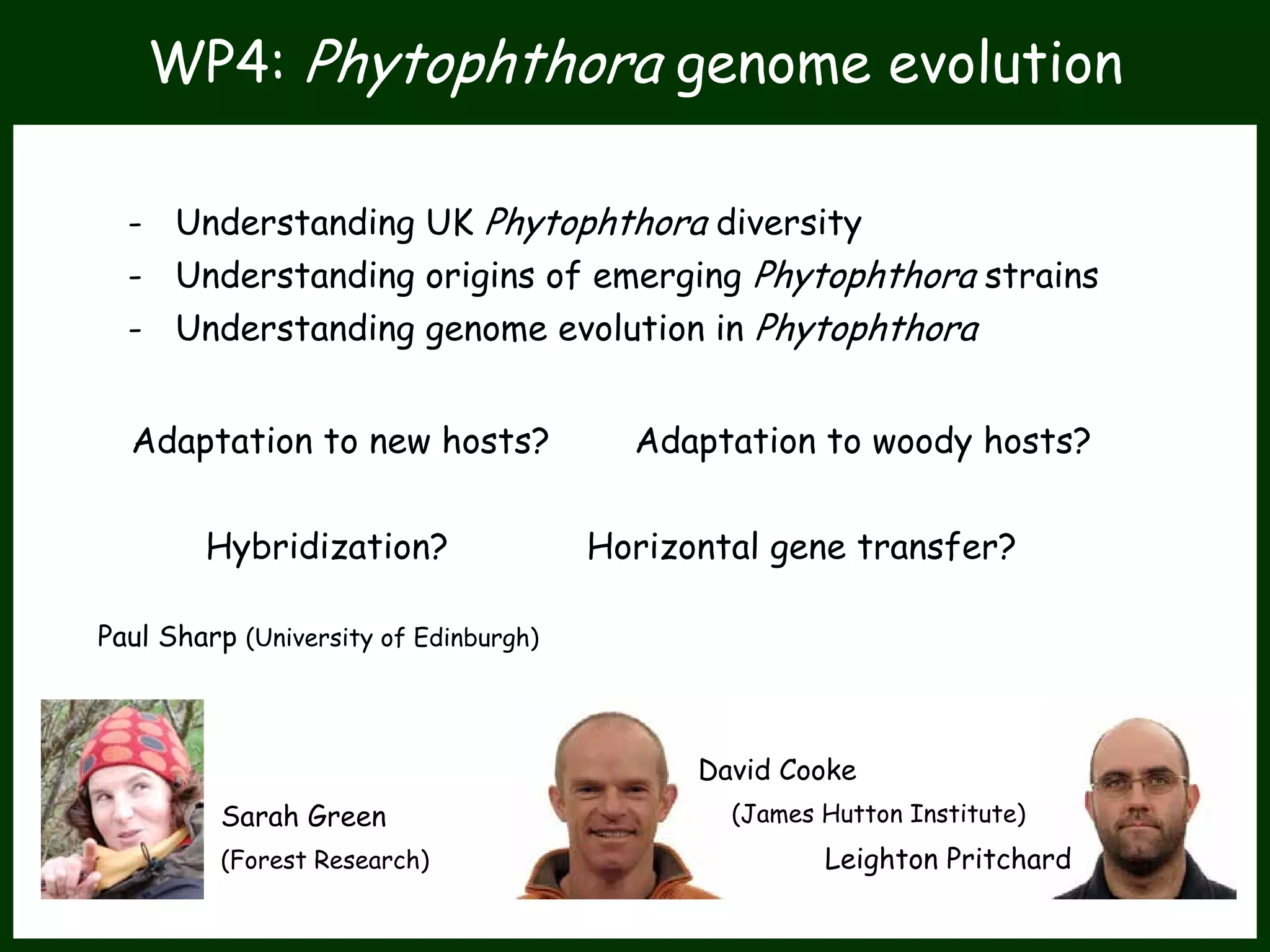 WP4: Phytophthora genome evolution
- Understanding UK Phytophthora diversity
- Understanding origins of emerging Phytophthora strains
- Understanding genome evolution in Phytophthora
Adaptation to new hosts? Adaptation to woody hosts?
Hybridization? Horizontal gene transfer?
Paul Sharp (University of Edinburgh)
Sarah Green
(Forest Research)
David Cooke
(James Hutton Institute)
Leighton Pritchard
 