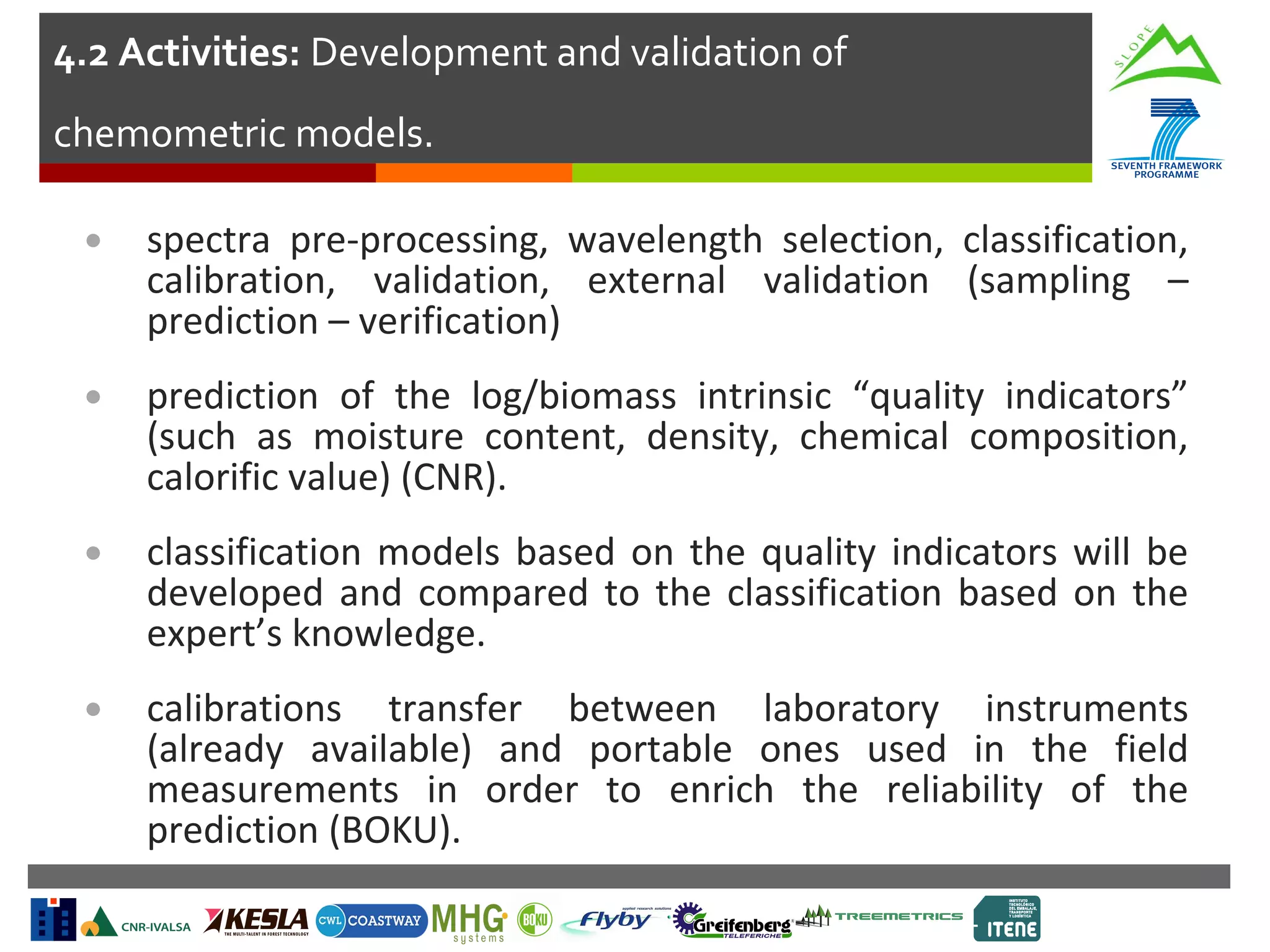 4.2 Activities: Development and validation of
chemometric models.
•

spectra pre-processing, wavelength selection, classification,
calibration, validation, external validation (sampling –
prediction – verification)

•

prediction of the log/biomass intrinsic “quality indicators”
(such as moisture content, density, chemical composition,
calorific value) (CNR).

•

classification models based on the quality indicators will be
developed and compared to the classification based on the
expert’s knowledge.

•

calibrations transfer between laboratory instruments
(already available) and portable ones used in the field
measurements in order to enrich the reliability of the
prediction (BOKU).

 