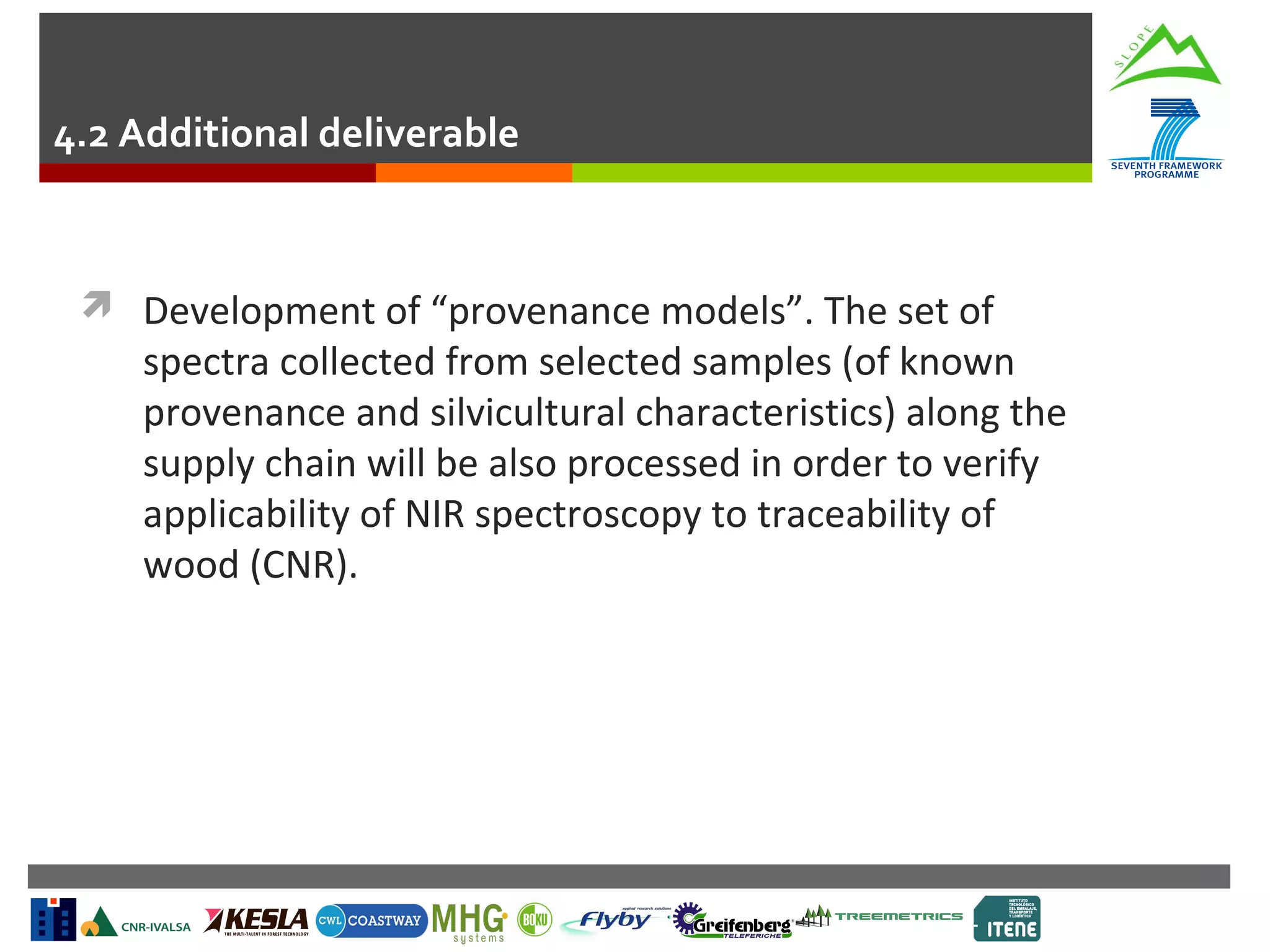 4.2 Additional deliverable

 Development of “provenance models”. The set of

spectra collected from selected samples (of known
provenance and silvicultural characteristics) along the
supply chain will be also processed in order to verify
applicability of NIR spectroscopy to traceability of
wood (CNR).

 