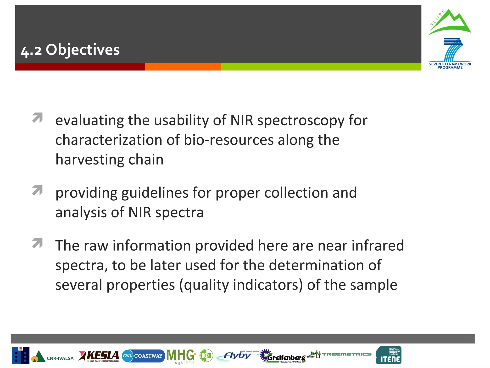 4.2 Objectives

 evaluating the usability of NIR spectroscopy for

characterization of bio-resources along the
harvesting chain

 providing guidelines for proper collection and

analysis of NIR spectra

 The raw information provided here are near infrared

spectra, to be later used for the determination of
several properties (quality indicators) of the sample

 