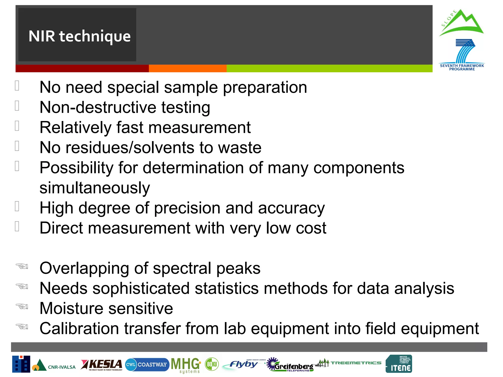 NIR technique




No need special sample preparation
Non-destructive testing
Relatively fast measurement
No residues/solvents to waste
Possibility for determination of many components
simultaneously
High degree of precision and accuracy
Direct measurement with very low cost






Overlapping of spectral peaks
Needs sophisticated statistics methods for data analysis
Moisture sensitive
Calibration transfer from lab equipment into field equipment







 