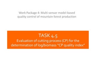 Work Package 4: Multi-sensor model-based
quality control of mountain forest production

TASK 4.5
Evaluation of cutting process (CP) for the
determination of log/biomass “CP quality index”

 