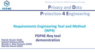Methods and Tools for GDPR Compliance through
Privacy and Data
Protection 4 Engineering
PDP4E-Req tool
demonstration
Patrick Tessier (CEA)
Gabriel Pedroza (CEA)
Nicolás E. Díaz Ferreyra (UDE)
Maritta Heisel (UDE)
Requirements Engineering Tool and Method
(WP4)
 