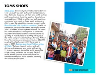 TOMS SHOES
TOMS Shoes dramatically blurs the boundaries between
what we usually separate as for-profit companies (say,
those that make shoes and sell them for a profit) and non-
profit organizations (those that give free shoes to those
who need them). TOMS is neither, and both: each time
a consumer buys a pair of shoes, a pair is given to a
child in need. By engaging consumers in what founder
Blake Mycoskie calls “conscious capitalism,” in which a
commercial transaction becomes a meaningful gesture,
TOMS acts like a vibrant experience brand. The brand
has continued to build a strong sense of community
around the brand and to remain relevant not only by
updating its styles but also by building active groups
like TOMS Campus Clubs at colleges. Its “Day Without
Shoes” awareness-generating event touched 250,000
people at local gatherings in 2010 and is set to
grow in 2011. Business guru Daniel Pink has written
of TOMS: “Perhaps the profit motive, while still
glorious and necessary, is no longer sufficient for
21st-century ventures. Around the world, some of the
top-performing businesses are marrying the profit
motive with the ‘purpose motive’– the sense that
commercial enterprises should stand for something
and contribute to the world.”




                                                             2010: THE YEAR OF EXPERIENCE BRANDS   /11
 