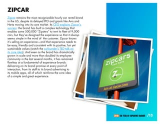 ZIPCAR
Zipcar remains the most recognizable hourly car rental brand
in the US, despite its delayed IPO and giants like Avis and
Hertz moving into its core market. Its CEO explains Zipcar’s
success: the brand has built a complex technology that
enables some 500,000 “Zipsters” to rent its fleet of 9,000
cars, but they’ve designed the experience so that it always
seems simple in the mind of the customer. Zipcar knows
it’s selling an experience—and that experience needs to
be easy, friendly and consistent with its positive, fun yet
sustainable values (watch the co-founder’s TED talk on
its core idea). And even as the brand has dramatically
grown in scale and more than doubled its employee
community in the last several months, it has remained
flawless at a fundamental of experience brands:
delivering on its brand promise at every point of
interaction, from its staff to its brand advertising to
its mobile apps, all of which reinforce the core idea
of a simple and great experience.




                                                               2010: THE YEAR OF EXPERIENCE BRANDS   /13
 