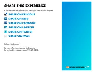 SHARE THIS EXPERIENCE
If you like this article, please share it with your friends and colleagues

      SHARE ON DELICIOUS
      SHARE ON DIGG
      SHARE ON FACEBOOK
      SHARE ON LINKEDIN
      SHARE ON TWITTER
      SHARE VIA EMAIL


Follow @ jackmorton

For more information, contact Liz Bigham at
liz_bigham@jackmorton.com or 212-401-7212.




                                                                             2010: THE YEAR OF EXPERIENCE BRANDS   /19
 