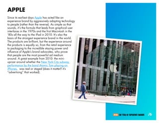APPLE
Since its earliest days Apple has acted like an
experience brand by aggressively adapting technology
to people (rather than the reverse). As simple as that
sounds, it’s the formula that leads from graphical user
interfaces in the 1970s and the first Macintosh in the
‘80s all the way to the iPad in 2010. It’s also the
basis of the strongest experience brand in the world.
The products are brilliant, but the experience around
the products is equally so, from the retail experience
to packaging to the incredible staying power and
influence of Apple’s brand advocates, who prove
that people are the most powerful ad medium
around. A great example from 2010: the mini-
uproar around whether the New York City subway
performance by the band Atomic Tom playing on
iPhones, was real or staged (does it matter? it’s
“advertising” that worked).




                                                          2010: THE YEAR OF EXPERIENCE BRANDS   /6
 
