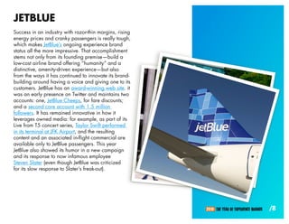JETBLUE
Success in an industry with razor-thin margins, rising
energy prices and cranky passengers is really tough,
which makes JetBlue’s ongoing experience brand
status all the more impressive. That accomplishment
stems not only from its founding premise—build a
low-cost airline brand offering “humanity” and a
distinctive, amenity-driven experience—but also
from the ways it has continued to innovate its brand-
building around having a voice and giving one to its
customers. JetBlue has an award-winning web site. it
was an early presence on Twitter and maintains two
accounts: one, JetBlue Cheeps, for fare discounts;
and a second core account with 1.5 million
followers. It has remained innovative in how it
leverages owned media: for example, as part of its
Live from T5 concert series, Taylor Swift performed
in its terminal at JFK Airport, and the resulting
content and an associated in-flight commercial are
available only to JetBlue passengers. This year
JetBlue also showed its humor in a new campaign
and its response to now infamous employee
Steven Slater (even though JetBlue was criticized
for its slow response to Slater’s freak-out).




                                                         2010: THE YEAR OF EXPERIENCE BRANDS   /8
 