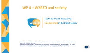 WP 4 – WYRED and society
netWorked Youth Research for
Empowerment in the Digital society
Copyright This project has received funding from the European Union’s Horizon 2020 research and innovation programme
under grant agreement No 727066
Unless officially marked PUBLIC, this document and its contents remain the property of the beneficiaries of the WYRED
Consortium and may not be distributed or reproduced without the express approval of the Project Coordinator.
 