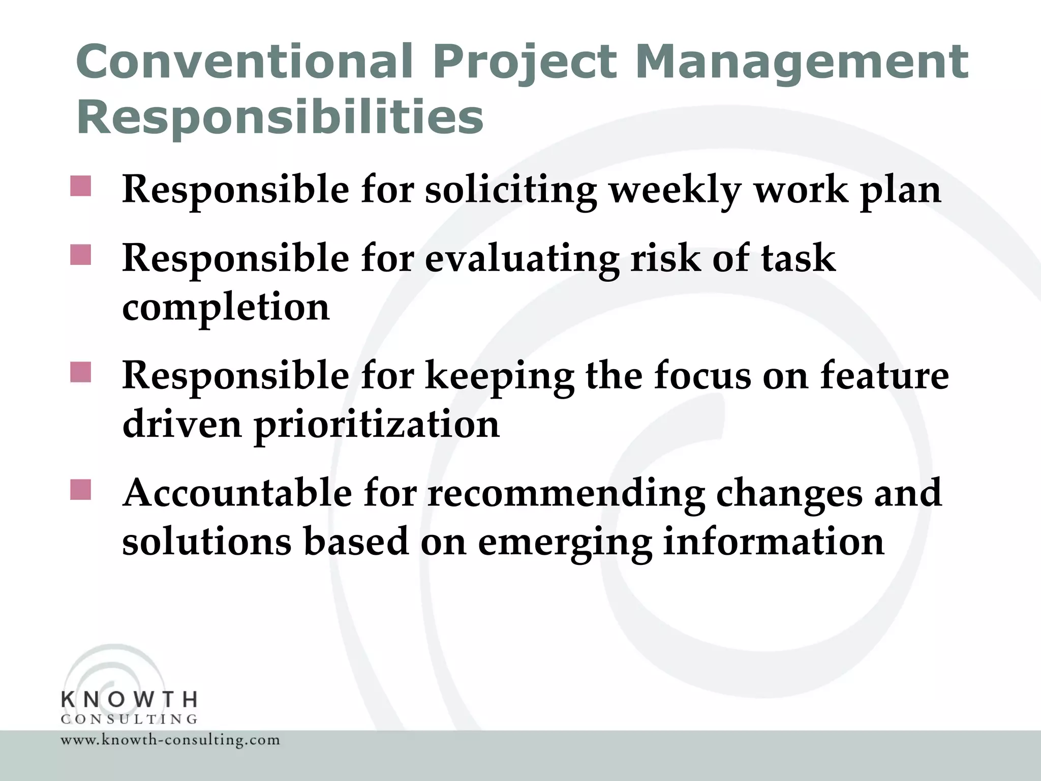 Conventional Project Management Responsibilities Responsible for soliciting weekly work plan Responsible for evaluating risk of task completion Responsible for keeping the focus on feature driven prioritization Accountable for recommending changes and solutions based on emerging information 