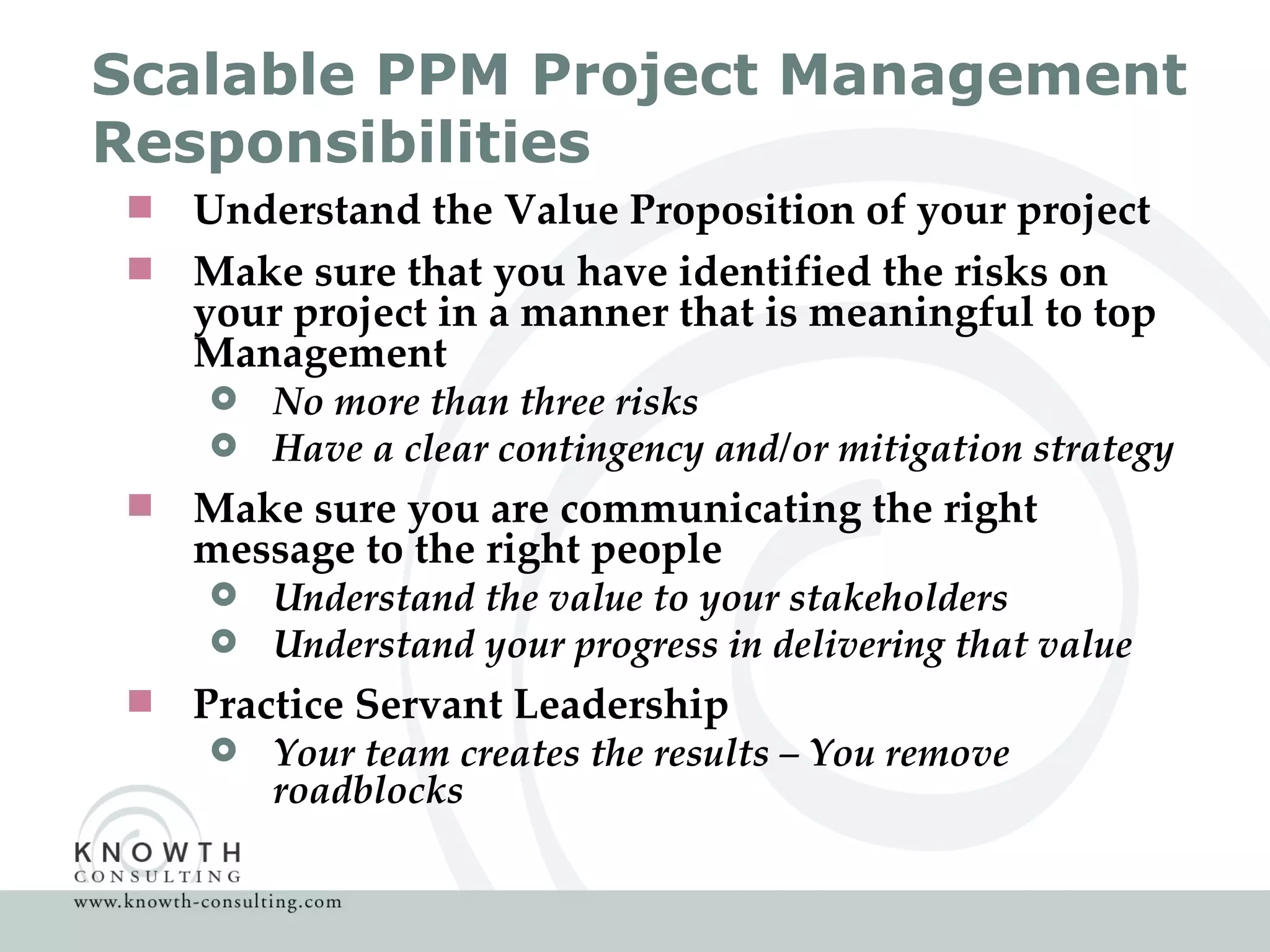 Scalable PPM Project Management Responsibilities  Understand the Value Proposition of your project Make sure that you have identified the risks on your project in a manner that is meaningful to top Management No more than three risks Have a clear contingency and/or mitigation strategy Make sure you are communicating the right message to the right people Understand the value to your stakeholders Understand your progress in delivering that value Practice Servant Leadership Your team creates the results – You remove roadblocks 