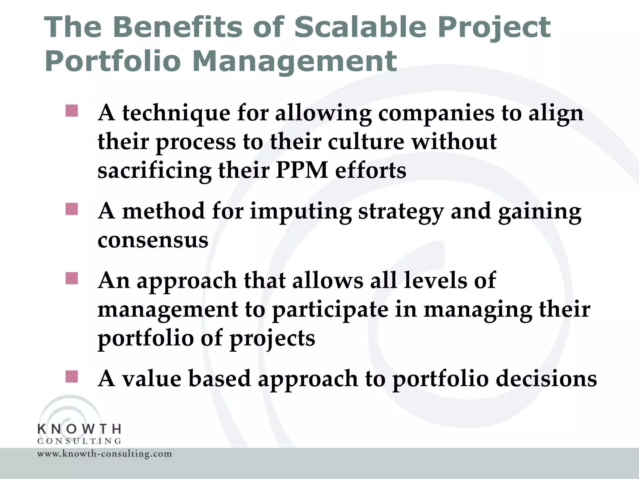 The Benefits of Scalable Project Portfolio Management A technique for allowing companies to align their process to their culture without sacrificing their PPM efforts  A method for imputing strategy and gaining consensus An approach that allows all levels of management to participate in managing their portfolio of projects A value based approach to portfolio decisions 