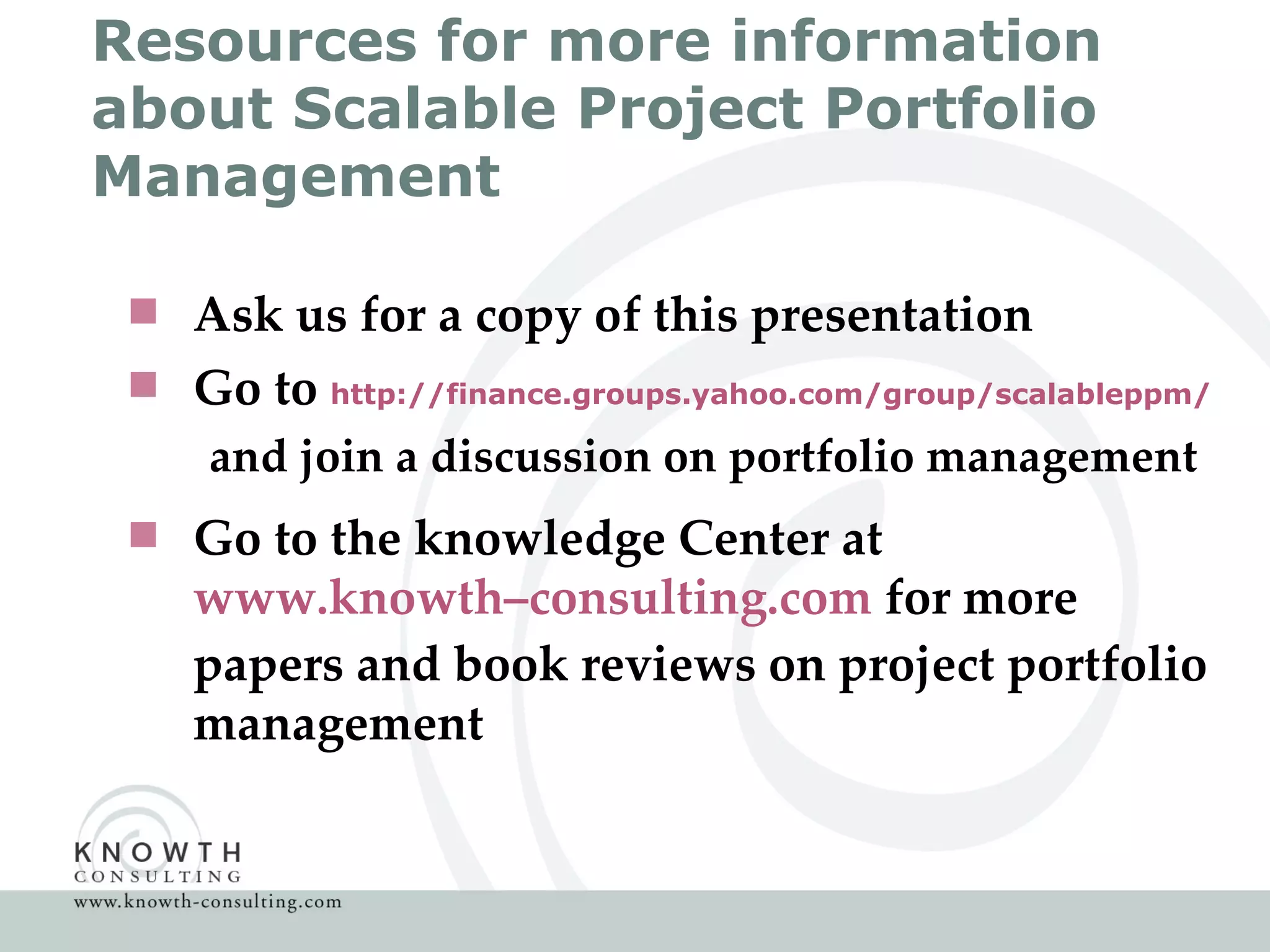 Resources for more information about Scalable Project Portfolio Management Ask us for a copy of this presentation  Go to  http://finance.groups.yahoo.com/group/scalableppm/ and join a discussion on portfolio management Go to the knowledge Center at  www.knowth–consulting.com  for more papers and book reviews on project portfolio management 