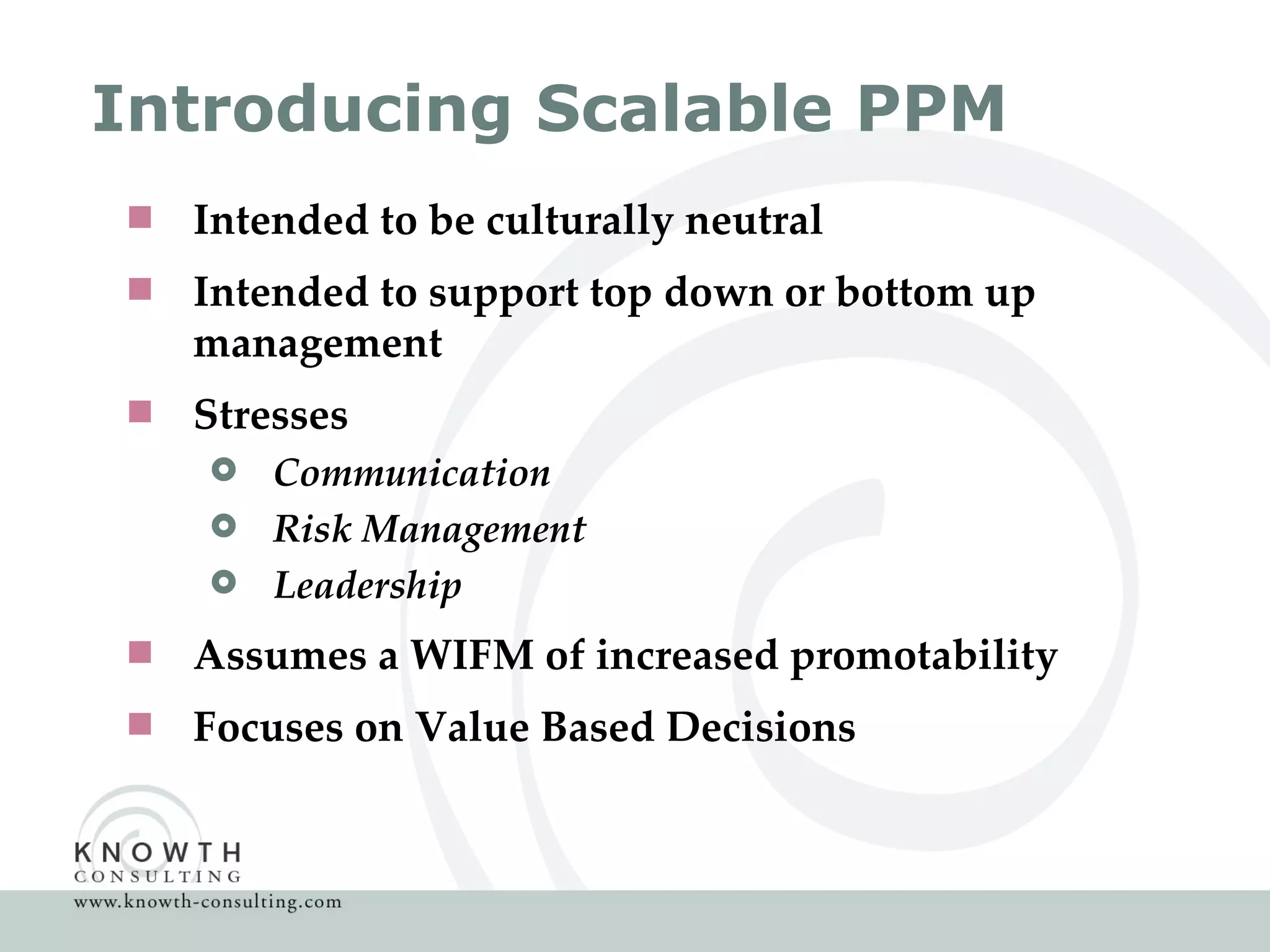 Introducing Scalable PPM Intended to be culturally neutral Intended to support top down or bottom up management Stresses Communication Risk Management Leadership Assumes a WIFM of increased promotability  Focuses on Value Based Decisions  